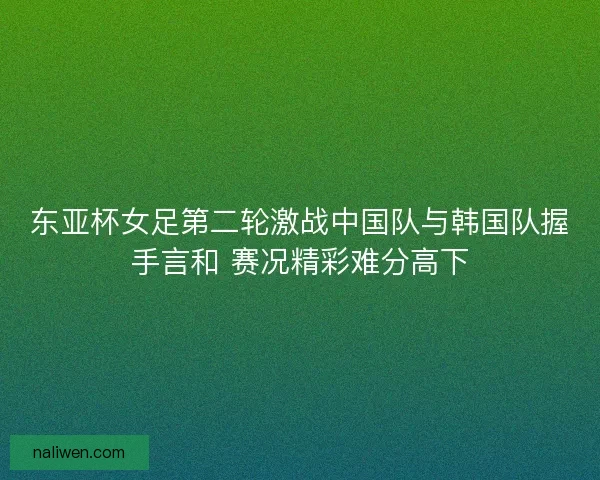 东亚杯女足第二轮激战中国队与韩国队握手言和 赛况精彩难分高下