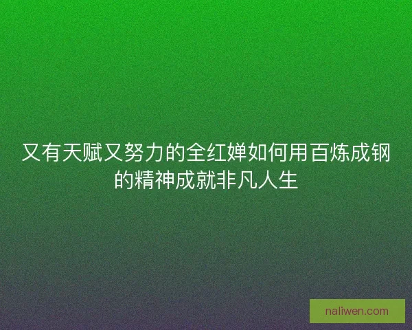 又有天赋又努力的全红婵如何用百炼成钢的精神成就非凡人生