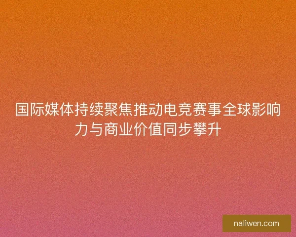 国际媒体持续聚焦推动电竞赛事全球影响力与商业价值同步攀升